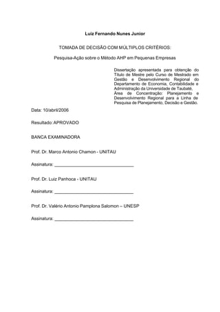 Luiz Fernando Nunes Junior


              TOMADA DE DECISÃO COM MÚLTIPLOS CRITÉRIOS:

           Pesquisa-Ação sobre o Método AHP em Pequenas Empresas

                                      Dissertação apresentada para obtenção do
                                      Título de Mestre pelo Curso de Mestrado em
                                      Gestão e Desenvolvimento Regional do
                                      Departamento de Economia, Contabilidade e
                                      Administração da Universidade de Taubaté,
                                      Área de Concentração: Planejamento e
                                      Desenvolvimento Regional para a Linha de
                                      Pesquisa de Planejamento, Decisão e Gestão.
Data: 10/abril/2006

Resultado: APROVADO


BANCA EXAMINADORA


Prof. Dr. Marco Antonio Chamon - UNITAU

Assinatura: ________________________________


Prof. Dr. Luiz Panhoca - UNITAU

Assinatura: ________________________________


Prof. Dr. Valério Antonio Pamplona Salomon – UNESP

Assinatura: ________________________________
 
