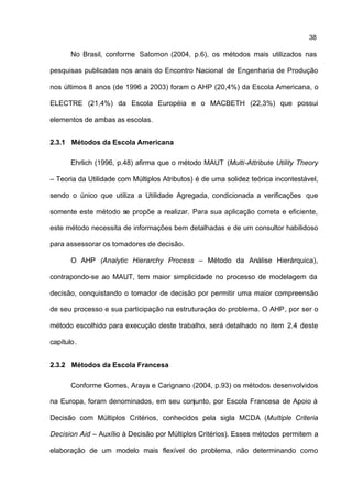 38

       No Brasil, conforme Salomon (2004, p.6), os métodos mais utilizados nas

pesquisas publicadas nos anais do Encontro Nacional de Engenharia de Produção

nos últimos 8 anos (de 1996 a 2003) foram o AHP (20,4%) da Escola Americana, o

ELECTRE (21,4%) da Escola Européia e o MACBETH (22,3%) que possui

elementos de ambas as escolas.


2.3.1 Métodos da Escola Americana

       Ehrlich (1996, p.48) afirma que o método MAUT (Multi-Attribute Utility Theory

– Teoria da Utilidade com Múltiplos Atributos) é de uma solidez teórica incontestável,

sendo o único que utiliza a Utilidade Agregada, condicionada a verificações que

somente este método se propõe a realizar. Para sua aplicação correta e eficiente,

este método necessita de informações bem detalhadas e de um consultor habilidoso

para assessorar os tomadores de decisão.

       O AHP (Analytic Hierarchy Process – Método da Análise Hierárquica),

contrapondo-se ao MAUT, tem maior simplicidade no processo de modelagem da

decisão, conquistando o tomador de decisão por permitir uma maior compreensão

de seu processo e sua participação na estruturação do problema. O AHP , por ser o

método escolhido para execução deste trabalho, será detalhado no item 2.4 deste

capítulo .


2.3.2 Métodos da Escola Francesa

       Conforme Gomes, Araya e Carignano (2004, p.93) os métodos desenvolvidos

na Europa, foram denominados, em seu conjunto, por Escola Francesa de Apoio à

Decisão com Múltiplos Critérios, conhecidos pela sigla MCDA (Multiple Criteria

Decision Aid – Auxílio à Decisão por Múltiplos Critérios). Esses métodos permitem a

elaboração de um modelo mais flexível do problema, não determinando como
 