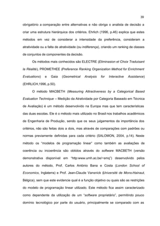 39

obrigatório a comparação entre alternativas e não obriga o analista de decisão a

criar uma estrutura hierárquica dos critérios. Ehrlich (1996, p.46) explica que estes

métodos em vez de considerar a intensidade da preferência, consideram a

atratividade ou a falta de atratividade (ou indiferença), criando um ranking de classes

de conjuntos de componentes da decisão.

      Os métodos mais conhecidos são ELECTRE (Eliminasion et Choix Traduisant

la Réalité), PROMETHEE (Preference Ranking Organization Method for Enrichment

Evaluations)   e    Gaia    (Geometrical    Analysis   for   Interactive   Assistance)

(EHRLICH,1996, p.50).

      O método MACBETH (Measuring Attractiveness by a Categorical Based

Evaluation Technique – Medição da Atratividade por Categoria Baseado em Técnica

de Avaliação) é um método desenvolvido na Europa mas que tem características

das duas escolas. Ele é o método mais utilizado no Brasil nos trabalhos acadêmicos

de Engenharia de Produção, sendo que os seus julgamentos da importância dos

critérios, não são feitas dois a dois, mas através de comparações com padrões ou

normas previamente definidas para cada critério (SALOMON, 2004, p.14). Neste

método os “modelos de programação linear” como também as avaliações de

coerência ou incoerência são obtidos através do software MACBETH (versão

demonstrativa disponível em “http:www.umh.ac.be/~smq”) desenvolvido pelos

autores do método, Prof. Carlos António Bana e Costa (London School of

Economics, Inglaterra) e Prof. Jean-Claude Vansnick (Université de Mons-Hainaut,

Bélgica), sem que este evidencie qual é a função objetivo ou quais são as restrições

do modelo de programação linear utilizado. Este método fica assim caracterizado

como dependente da utilização de um “software proprietário”, permitindo pouco

domínio tecnológico por parte do usuário, principalmente se comparado com as
 