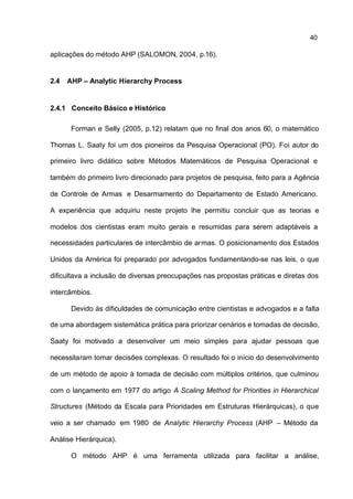 40

aplicações do método AHP (SALOMON, 2004, p.16).


2.4   AHP – Analytic Hierarchy Process


2.4.1 Conceito Básico e Histórico

       Forman e Selly (2005, p.12) relatam que no final dos anos 60, o matemático

Thomas L. Saaty foi um dos pioneiros da Pesquisa Operacional (PO). Foi autor do

primeiro livro didático sobre Métodos Matemáticos de Pesquisa Operacional e

também do primeiro livro direcionado para projetos de pesquisa, feito para a Agência

de Controle de Armas e Desarmamento do Departamento de Estado Americano.

A experiência que adquiriu neste projeto lhe permitiu concluir que as teorias e

modelos dos cientistas eram muito gerais e resumidas para serem adaptáveis a

necessidades particulares de intercâmbio de armas. O posicionamento dos Estados

Unidos da América foi preparado por advogados fundamentando-se nas leis, o que

dificultava a inclusão de diversas preocupações nas propostas práticas e diretas dos

intercâmbios.

       Devido às dificuldades de comunicação entre cientistas e advogados e a falta

de uma abordagem sistemática prática para priorizar cenários e tomadas de decisão,

Saaty foi motivado a desenvolver um meio simples para ajudar pessoas que

necessitaram tomar decisões complexas. O resultado foi o início do desenvolvimento

de um método de apoio à tomada de decisão com múltiplos critérios, que culminou

com o lançamento em 1977 do artigo A Scaling Method for Priorities in Hierarchical

Structures (Método da Escala para Prioridades em Estruturas Hierárquicas), o que

veio a ser chamado em 1980 de Analytic Hierarchy Process (AHP – Método da

Análise Hierárquica).

       O método AHP é uma ferramenta utilizada para facilitar a análise,
 