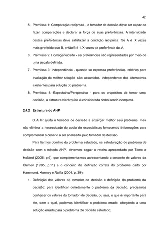 42

   5. Premissa 1: Comparação recíproca - o tomador de decisão deve ser capaz de

      fazer comparações e declarar a força de suas preferências. A intensidade

      destas preferências deve satisfazer a condição recíproca: Se A é X vezes

      mais preferido que B, então B é 1/X vezes da preferência de A.

   6. Premissa 2: Homogeneidade - as preferências são representadas por meio de

      uma escala definida.

   7. Premissa 3: Independência - quando se expressa preferências, critérios para

      avaliação da melhor solução são assumidos, independente das alternativas

      existentes para solução do problema.

   8. Premissa 4: Expectativa/Perspectiva - para os propósitos de tomar uma

      decisão, a estrutura hierárquica é considerada como sendo completa.


2.4.2 Estrutura do AHP

      O AHP ajuda o tomador de decisão a enxergar melhor seu problema, mas

não elimi na a necessidade do apoio de especialistas fornecendo informações para

complementar o cenário a ser analisado pelo tomador de decisão.

      Para termos domínio do problema estudado, na estruturação do problema de

decisão com o método AHP, devemos seguir o roteiro apresentado por Tome e

Holland (2005, p.6), que complementa mos acrescentando o conceito de valores de

Clemen (1995, p.11) e o conceito da definição correta do problema dado por

Hammond, Keeney e Raiffa (2004, p. 39):

   1. Definição dos valores do tomador de decisão e definição do problema da

      decisão: para identificar corretamente o problema da decisão, precisamos

      conhecer os valores do tomador de decisão, ou seja, o que é importante para

      ele, sem o qual, podemos identificar o problema errado, chegando a uma

      solução errada para o problema de decisão estudado;
 