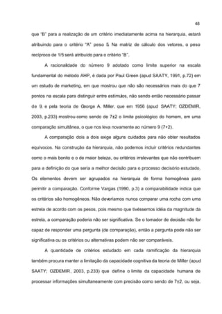 48

que “B” para a realização de um critério imediatamente acima na hierarquia, estará

atribuindo para o critério “A” peso 5. Na matriz de cálculo dos vetores, o peso

recíproco de 1/5 será atribuído para o critério “B”.

      A racionalidade do número 9 adotado como limite superior na escala

fundamental do método AHP, é dada por Paul Green (apud SAATY, 1991, p.72) em

um estudo de marketing, em que mostrou que não são necessários mais do que 7

pontos na escala para distinguir entre estímulos, não sendo então necessário passar

de 9, e pela teoria de George A. Miller, que em 1956 (apud SAATY; OZDEMIR,

2003, p.233) mostrou como sendo de 7±2 o limite psicológico do homem, em uma

comparação simultânea, o que nos leva novamente ao número 9 (7+2).

      A comparação dois a dois exige alguns cuidados para não obter resultados

equívocos. Na construção da hierarquia, não podemos incluir critérios redundantes

como o mais bonito e o de maior beleza, ou critérios irrelevantes que não contribuem

para a definição do que seria a melhor decisão para o processo decisório estudado.

Os elementos devem ser agrupados na hierarquia de forma homogênea para

permitir a comparação. Conforme Vargas (1990, p.3) a comparabilidade indica que

os critérios são homogêneos. Não deveríamos nunca comparar uma rocha com uma

estrela de acordo com os pesos, pois mesmo que tivéssemos idéia da magnitude da

estrela, a comparação poderia não ser significativa. Se o tomador de decisão não for

capaz de responder uma pergunta (de comparação), então a pergunta pode não ser

significativa ou os critérios ou alternativas podem não ser comparáveis.

      A quantidade de critérios estudado em cada ramificação da hierarquia

também procura manter a limitação da capacidade cognitiva da teoria de Miller (apud

SAATY; OZDEMIR , 2003, p.233) que define o limite da capacidade humana de

processar informações simultaneamente com precisão como sendo de 7±2, ou seja,
 