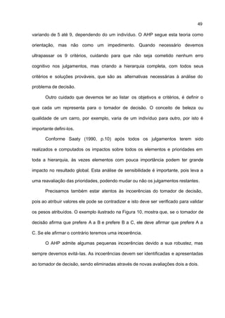 49

variando de 5 até 9, dependendo do um indivíduo. O AHP segue esta teoria como

orientação, mas não como um impedimento. Quando necessário devemos

ultrapassar os 9 critérios, cuidando para que não seja cometido nenhum erro

cognitivo nos julgamentos, mas criando a hierarquia completa, com todos seus

critérios e soluções prováveis, que são as alternativas necessárias à análise do

problema de decisão.

      Outro cuidado que devemos ter ao listar os objetivos e critérios, é definir o

que cada um representa para o tomador de decisão. O conceito de beleza ou

qualidade de um carro, por exemplo, varia de um indivíduo para outro, por isto é

importante defini-los.

      Conforme Saaty (1990, p.10) após todos os julgamentos terem sido

realizados e computados os impactos sobre todos os elementos e prioridades em

toda a hierarquia, às vezes elementos com pouca importância podem ter grande

impacto no resultado global. Esta análise de sensibilidade é importante, pois leva a

uma reavaliação das prioridades, podendo mudar ou não os julgamentos restantes.

      Precisamos também estar atentos às incoerências do tomador de decisão,

pois ao atribuir valores ele pode se contradizer e isto deve ser verificado para validar

os pesos atribuídos. O exemplo ilustrado na Figura 10, mostra que, se o tomador de

decisão afirma que prefere A a B e prefere B a C, ele deve afirmar que prefere A a

C. Se ele afirmar o contrário teremos uma incoerência.

      O AHP admite algumas pequenas incoerências devido a sua robustez, mas

sempre devemos evitá-las. As incoerências devem ser identificadas e apresentadas

ao tomador de decisão, sendo eliminadas através de novas avaliações dois a dois.
 