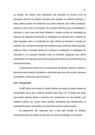 51

de decisão. Os critérios mais importantes são dispostos no primeiro nível da

hierarquia, próximos ao objetivo proposto para solução do problema decisório, e

estes critérios podem ser detalhados em partes menores, para melhor avaliação,

criando-se mais níveis na hierarquia. Os conceitos definidos para se estabelecer a

hierarquia e seus níveis são então definidos e usados na fase de formulação da

pergunta. As perguntas formuladas na modelagem da hierarquia têm o objetivo de

obter respostas sobre a contribuição de cada critério da hierarquia à solução do

problema. Se o tomador de decisão tem problemas para responder estas perguntas,

então os níveis e conceitos devem ser revisados e modificados. A modelagem da

hierarquia é um processo interativo onde os conceitos, perguntas para serem

respondidas e as respostas associadas às perguntas, determinam os elementos e os

níveis da hierarquia.

      A hierarquia se forma com os componentes da decisão: objetivos, critérios e

alternativas para solução do problema, elementos estes que irão compor a estrutura

do problema, conforme já visto na Figura 5.


2.4.4 Comparação

      O AHP utiliza uma escala de valores relativa que atribui os pesos através de

comparações dois a dois, conforme ilustrado pela Figura 12. O método não utiliza

uma escala absoluta devido a natureza dos componentes de uma decisão com

múltiplos critérios ser muitas vezes abstrata, dificultando que isoladamente os

componentes sejam mensurados, principalmente usando a mesma escala.

      Os julgamentos são realizados dois a dois pelo tomador de decisão,

comparando todos os critérios da estrutura, na mesma ramificação na hierarquia.
 