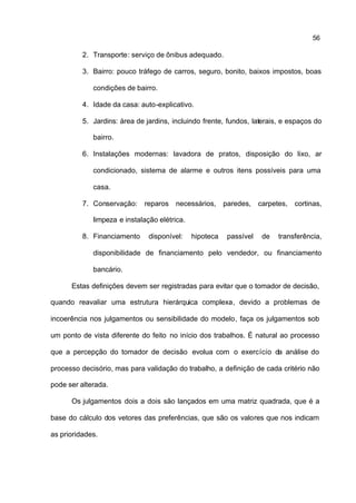 56

          2. Transporte: serviço de ônibus adequado.

          3. Bairro: pouco tráfego de carros, seguro, bonito, baixos impostos, boas

             condições de bairro.

          4. Idade da casa: auto-explicativo.

          5. Jardins: área de jardins, incluindo frente, fundos, laterais, e espaços do

             bairro.

          6. Instalações modernas: lavadora de pratos, disposição do lixo, ar

             condicionado, sistema de alarme e outros itens possíveis para uma

             casa.

          7. Conservação: reparos necessários, paredes, carpetes, cortinas,

             limpeza e instalação elétrica.

          8. Financiamento     disponível:    hipoteca   passível   de   transferência,

             disponibilidade de financiamento pelo vendedor, ou financiamento

             bancário.

      Estas definições devem ser registradas para evitar que o tomador de decisão,

quando reavaliar uma estrutura hierárquica complexa, devido a problemas de

incoerência nos julgamentos ou sensibilidade do modelo, faça os julgamentos sob

um ponto de vista diferente do feito no início dos trabalhos. É natural ao processo

que a percepção do tomador de decisão evolua com o exercício da análise do

processo decisório, mas para validação do trabalho, a definição de cada critério não

pode ser alterada.

      Os julgamentos dois a dois são lançados em uma matriz quadrada, que é a

base do cálculo dos vetores das preferências, que são os valores que nos indicam

as prioridades.
 