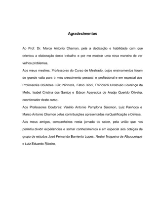 Agradecimentos


Ao Prof. Dr. Marco Antonio Chamon, pela a dedicação e habilidade com que

orientou a elaboração deste trabalho e por me mostrar uma nova maneira de ver

velhos problemas.

Aos meus mestres, Professores do Curso de Mestrado, cujos ensinamentos foram

de grande valia para o meu crescimento pessoal e profissional e em especial aos

Professores Doutores Luiz Panhoca, Fábio Ricci, Francisco Cristovão Lourenço de

Mello, Isabel Cristina dos Santos e Edson Aparecida de Araújo Querido Oliveira,

coordenador deste curso.

Aos Professores Doutores: Valério Antonio Pamplona Salomon, Luiz Panhoca e

Marco Antonio Chamon pelas contribuições apresentadas na Qualificação e Defesa.

Aos meus amigos, companheiros nesta jornada do saber, pela união que nos

permitiu dividir experiências e somar conhecimentos e em especial aos colegas de

grupo de estudos José Fernando Barriento Lopes, Nestor Nogueira de Albuquerque

e Luiz Eduardo Ribeiro.
 