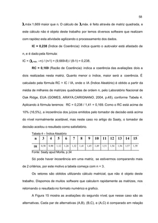 58

 máx 1,669 maior que n. O cálculo de                 máx. é feito através de matriz quadrada, e

este cálculo não é objeto deste trabalho por temos diversos software que realizam

com rapidez esta atividade agilizando o processamento dos dados.

         IC = 0,238 (Índice de Coerência): indica quanto o autovalor está afastado de

n, e é dado pela fórmula:

IC = (   máx. –n)   / (n-1) = (9,669-8) / (8-1) = 0,238.

         RC = 0,169 (Razão de Coerência): indica a coerência das avaliações dois a

dois realizadas nesta matriz. Quanto menor o índice, maior será a coerência. É

calculado pela fórmula RC = IC / IA, onde o IA (Índice Aleatório) é obtido a partir da

média de milhares de matrizes quadradas de ordem n, pelo Laboratório Nacional de

Oak Ridge, EUA (GOMES, ARAYA,CARIGNANO, 2004, p.48), conforme Tabela 4.

Aplicando à fórmula teremos: RC = 0,238 / 1,41 = 0,169. Como o RC está acima de

10% (16,5%), a incoerência dos juízos emitidos pelo tomador de decisão está acima

do nível normalmente aceitável, mas neste caso no artigo do Saaty, o tomador de

decisão aceitou o resultado como satisfatório.

         Tabela 4 – Índice Aleatório
           n     3      4      5      6      7      8      9     10     11 12         13 14         15

          IR    0,58   0,90   1,12   1,24   1,32   1,41   1,45   1,49   1,51   1,54   1,56   1,57   1,59

         Fonte: Saaty apud Morita, p.34

         Só pode haver incoerência em uma matriz, se estivermos comparando mais

de 2 critérios, por este motivo a tabela começa com n = 3.

         Os vetores são obtidos utilizando cálculo matricial, que não é objeto deste

trabalho. Dispomos de muitos software que calcula m rapidamente as matrizes, nos

retornando o resultado no formato numérico e grafico.

         A Figura 15 mostra as avaliações do segundo nível, que nesse caso são as

alternativas. Cada par de alternativas (A,B), (B,C), e (A,C) é comparado em relação
 