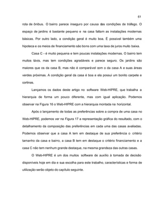 61

rota de ônibus. O bairro parece inseguro por causa das condições de tráfego. O

espaço de jardins é bastante pequeno e na casa faltam as instalações modernas

básicas. Por outro lado, a condição geral é muito boa. É possivel também uma

hipoteca e os meios de financiamento são bons com uma taxa de juros muito baixa.

       Casa C - é muito pequena e tem poucas instalações modernas. O bairro tem

muitos táxis, mas tem condições agradáveis e parece seguro. Os jardins são

maiores que os da casa B, mas não é comparável com o da casa A e suas áreas

verdes próximas. A condição geral da casa é boa e ela possui um bonito carpete e

cortinas.

       Lançamos os dados deste artigo no software Web-HIPRE, que trabalha a

hierarquia de forma um pouco diferente, mas com igual aplicação. Podemos

observar na Figura 16 o Web-HIPRE com a hierarquia montada na horizontal.

       Após o lançamento de todas as preferências sobre a compra de uma casa no

Web-HIPRE, podemos ver na Figura 17 a representação gráfica do resultado, com o

detalhamento da composição das preferências em cada uma das casas avaliadas.

Podemos observar que a casa A tem em destaque de sua preferência o critério

tamanho da casa e bairro, a casa B tem em destaque o critério financiamento e a

casa C não tem nenhum grande destaque, na mesma grandeza das outras casas.

       O Web-HIPRE é um dos muitos software de auxílio à tomada de decisão

disponíveis hoje em dia e sua escolha para este trabalho, características e forma de

utilização serão objeto do capítulo seguinte.
 
