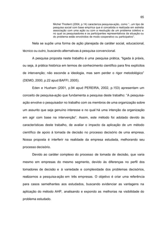 65

                      Michel Thiollent (2004, p.14) caracteriza pesquisa-ação, como “...um tipo de
                      pesquisa social com base empírica que é concebida e realizada em estreita
                      associação com uma ação ou com a resolução de um problema coletivo e
                      no qual os pesquisadores e os participantes representativos da situação ou
                      do problema estão envolvidos de modo cooperativo ou participativo”.

      Nela se supõe uma forma de ação planejada de caráter social, educacional,

técnico ou outro, buscando alternativas à pesquisa convencional.

      A pesquisa proposta neste trabalho é uma pesquisa prática, “ligada à práxis,

ou seja, à prática histórica em termos de conhecimento científico para fins explícitos

de intervenção; não esconde a ideologia, mas sem perder o rigor metodológico”

(DEMO, 2000, p.22 apud BAFFI, 2005).

      Eden e Huxham (2001, p.94 apud PEREIRA, 2002, p.153) apresentam um

conceito de pesquisa-ação que fundamenta a pesquisa deste trabalho: “A pesquisa-

ação envolve o pesquisador no trabalho com os membros de uma organização sobre

um assunto que seja genuíno interesse e no qual há uma intenção da organização

em agir com base na intervenção”. Assim, este método foi adotado devido às

características deste trabalho, de avaliar o impacto da aplicação de um método

científico de apoio à tomada de decisão no processo decisório de uma empresa.

Nossa proposta é interferir na realidade da empresa estudada, melhorando seu

processo decisório.

      Devido ao caráter complexo do processo de tomada de decisão, que varia

mesmo em empresas do mesmo segmento, devido às diferenças no perfil dos

tomadores de decisão e à variedade e complexidade dos problemas decisórios,

realizamos a pesquisa-ação em três empresas. O objetivo é criar uma referência

para casos semelhantes aos estudados, buscando evidenciar as vantagens na

aplicação do método AHP, analisando e expondo as melhorias na visibilidade do

problema estudado.
 