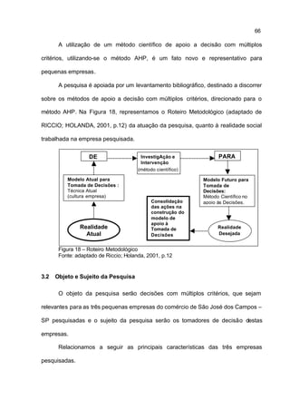 66

       A utilização de um método científico de apoio a decisão com múltiplos

critérios, utilizando-se o método AHP, é um fato novo e representativo para

pequenas empresas.

       A pesquisa é apoiada por um levantamento bibliográfico, destinado a discorrer

sobre os métodos de apoio a decisão com múltiplos critérios, direcionado para o

método AHP. Na Figura 18, representamos o Roteiro Metodológico (adaptado de

RICCIO; HOLANDA, 2001, p.12) da atuação da pesquisa, quanto à realidade social

trabalhada na empresa pesquisada.


                   DE                   InvestigAção e             PARA
                                        Intervenção
                                       (método científico)

          Modelo Atual para                                  Modelo Futuro para
          Tomada de Decisões :                               Tomada de
          Técnica Atual                                      Decisões:
          (cultura empresa)                                  Método Científico no
                                             Consolidação    apoio às Decisões.
                                             das ações na
                                             construção do
                                             modelo de
                                             apoio à
               Realidade                     Tomada de             Realidade
                 Atual                       Decisões              Desejada


       Figura 18 – Roteiro Metodológico
       Fonte: adaptado de Riccio; Holanda, 2001, p.12


3.2   Objeto e Sujeito da Pesquisa

       O objeto da pesquisa serão decisões com múltiplos critérios, que sejam

relevantes para as três pequenas empresas do comércio de São José dos Campos –

SP pesquisadas e o sujeito da pesquisa serão os tomadores de decisão destas

empresas.

       Relacionamos a seguir as principais características das três empresas

pesquisadas.
 