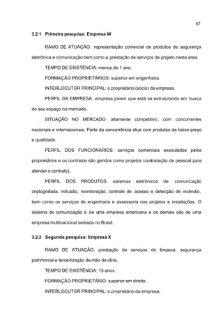 67

3.2.1 Primeira pesquisa: Empresa W

      RAMO DE ATUAÇÃO: representação comercial de produtos de segurança

eletrônica e comunicação bem como a prestação de serviços de projeto nesta área.

      TEMPO DE EXISTÊNCIA: menos de 1 ano.

      FORMAÇÃO PROPRIETÁRIOS: superior em engenharia.

      INTERLOCUTOR PRINCIPAL: o proprietário (sócio) da empresa.

      PERFIL DA EMPRESA: empresa jovem que está se estruturando em busca

do seu espaço no mercado.

      SITUAÇÃO NO MERCADO: altamente competitivo, com concorrentes

nacionais e internacionais. Parte da concorrência atua com produtos de baixo preço

e qualidade.

      PERFIL DOS FUNCIONÁRIOS: serviços comerciais executados pelos

proprietários e os contratos são geridos como projetos (contratação de pessoal para

atender o contrato).

      PERFIL     DOS    PRODUTOS:       sistemas   eletrônicos   de:   comunicação

criptografada, intrusão, monitoração, controle de acesso e detecção de incêndio,

bem como os serviços de engenharia e assessoria nos projetos e instalações. O

sistema de comunicação é de uma empresa americana e os demais são de uma

empresa multinacional sediada no Brasil.


3.2.2 Segunda pesquisa: Empresa X

      RAMO DE ATUAÇÃO: prestação de serviços de limpeza, segurança

patrimonial e terceirização de mão de obra.

      TEMPO DE EXISTÊNCIA: 15 anos.

      FORMAÇÃO PROPRIETÁRIO: superior em direito.

      INTERLOCUTOR PRINCIPAL: o proprietário da empresa.
 