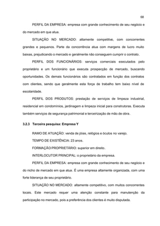 68

      PERFIL DA EMPRESA: empresa com grande conhecimento de seu negócio e

do mercado em que atua.

      SITUAÇÃO NO MERCADO: altamente competitivo, com concorrentes

grandes e pequenos. Parte da concorrência atua com margens de lucro muito

baixas, prejudicando o mercado e geralmente não conseguem cumprir o contrato.

      PERFIL DOS FUNCIONÁRIOS: serviços comerciais executados pelo

proprietário e um funcionário que executa prospecção de mercado, buscando

oportunidades. Os demais funcionários são contratados em função dos contratos

com clientes, sendo que geralmente esta força de trabalho tem baixo nível de

escolaridade.

      PERFIL DOS PRODUTOS: prestação de serviços de limpeza industrial,

residencial em condomínios, jardinagem e limpeza inicial para construtoras. Executa

também serviços de segurança patrimonial e terceirização de mão de obra.


3.2.3 Terceira pesquisa: Empresa Y

      RAMO DE ATUAÇÃO: venda de jóias, relógios e óculos no varejo.

      TEMPO DE EXISTÊNCIA: 23 anos.

      FORMAÇÃO PROPRIETÁRIO: superior em direito.

      INTERLOCUTOR PRINCIPAL: o proprietário da empresa.

      PERFIL DA EMPRESA: empresa com grande conhecimento de seu negócio e

do nicho de mercado em que atua . É uma empresa altamente organizada, com uma

forte liderança de seu proprietário.

      SITUAÇÃO NO MERCADO: altamente competitivo, com muitos concorrentes

locais. Este mercado requer uma atenção constante para manutenção da

participação no mercado, pois a preferência dos clientes é muito disputada.
 