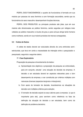 69

      PERFIL DOS FUNCIONÁRIOS: o quadro de funcionários é formado em sua

maioria por pessoas do sexo feminino e com formação secundária, sendo que os

funcionários do sexo masculino desempenham funções técnicas.

      PERFIL DOS PRODUTOS: os principais produtos são jóias, que em sua

maioria são direcionadas ao público feminino, sendo seguidas por relógios mais

voltados ao público masculino e óculos de grau e para sol que atinge tanto homens

como mulheres, sendo em sua maioria produtos de marcas consagradas.


3.3   Coleta de Dados

      A coleta de dados deverá ser executada através de uma entrevista semi-

estruturada, que leva em conta a necessidade de interação entre o pesquisador e

pesquisado, seguindo o seguinte roteiro:

      1ª - Fase Exploratória

      Proposição da pesquisa e levantamento de dados:

         a- Apresentação dos objetivos e proposição da pesquisa ao entrevistado,

            para em conjunto, estudar uma situação de decisão da empresa. A

            decisão a ser estudada deverá ter aspectos relevantes para o bom

            desempenho da empresa, e ser constituída por critérios múltiplos com

            naturezas diversas (aspectos tangíveis e intangíveis);

         b- Com apoio do tomador de decisão, levantaremos as situações de

            decisão com múltiplos critérios para seleção;

         c- O tomador de decisão exporá os seus valo res para a empresa (o que é

            importante para ele), para servirem como referência na fase de

            definição da situação de decisão a ser estudada, bem como da

            definição do problema decisório;
 