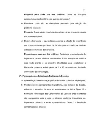71

     Pergunta para cada um dos             critérios:   Quais as principais

     características deste critério e do que são compostos?

  c- Relacionar quais são as alternativas possíveis para solução do

     problema estudado.

     Pergunta: Quais são as possíveis alternativas para o problema e quais

     são suas restrições?

  d- Definir a hierarquia – aqui estabeleceremos a relação de importância

     dos componentes do problema de decisão para o tomador de decisão

     estabelecendo níveis da hierarquia.

     Pergunta para cada um dos critérios: Estabeleça uma seqüência de

     importância para os critérios relacionados. Caso a relação de critérios

     seja muito grande e se encontre dificuldades para estabelecer a

     hierarquia, podemos atribuir pesos de 1 a 10 para cada um, iniciando

     um trabalho de estruturação.

4ª - Ponderação dos Critérios do Problema de Decisão

  a- Apresentação da estruturação gráfica dos dados coletados na pesquisa;

  b- Ponderação dos componentes do problema, pelo tomador de decisão,

     utilizando o formulário de apoio ao levantamento de dados Figura 19 –

     Formulário Ponderação dos Componentes da Decisão, onde os critérios

     são comparados dois a dois, e julgados conforme intensidade de

     importância utilizando a escala apresentada na Tabela 1 – Escala de

     comparação dos critérios;
 