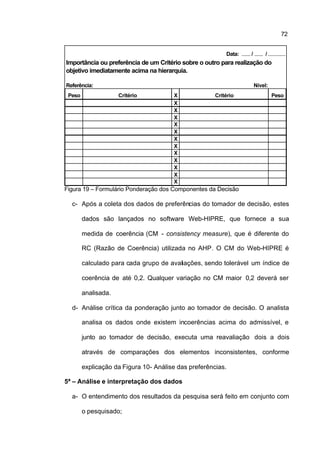 72


                                                          Data: ...... / ...... / ............
Importância ou preferência de um Critério sobre o outro para realização do
objetivo imediatamente acima na hierarquia.

Referência:                                                               Nível:
 Peso                Critério          X              Critério                       Peso
                                       X
                                       X
                                       X
                                       X
                                       X
                                       X
                                       X
                                       X
                                       X
                                       X
                                       X
                                       X
Figura 19 – Formulário Ponderação dos Componentes da Decisão

  c- Após a coleta dos dados de preferências do tomador de decisão, estes

        dados são lançados no software Web-HIPRE, que fornece a sua

        medida de coerência (CM - consistency measure), que é diferente do

        RC (Razão de Coerência) utilizada no AHP. O CM do Web-HIPRE é

        calculado para cada grupo de avaliações, sendo tolerável um índice de

        coerência de até 0,2. Qualquer variação no CM maior 0,2 deverá ser

        analisada.

  d- Análise crítica da ponderação junto ao tomador de decisão. O analista

        analisa os dados onde existem incoerências acima do admissível, e

        junto ao tomador de decisão, executa uma reavaliação dois a dois

        através de comparações dos elementos inconsistentes, conforme

        explicação da Figura 10- Análise das preferências.

5ª – Análise e interpretação dos dados

  a- O entendimento dos resultados da pesquisa será feito em conjunto com

        o pesquisado;
 