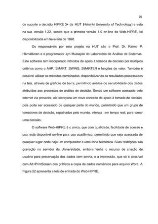76

de suporte a decisão HIPRE 3+ da HUT (Helsinki University of Technology) e está

na sua versão 1.22, sendo que a primeira versão 1.0 on-line do Web-HIPRE, foi

disponibilizada em fevereiro de 1998.

      Os responsáveis por este projeto na HUT são o Prof. Dr. Raimo P.

Hämäläinen e o programador Jyri Mustajoki do Laboratório de Análise de Sistemas.

Este software tem incorporado métodos de apoio à tomada de decisão por múltiplos

critérios como o AHP, SMART, SWING, SMARTER e funções de valor. Também é

possível utilizar os métodos combinados, disponibilizando os resultados processados

na tela, através de gráficos de barra, permitindo análise de sensibilidade dos dados

atribuídos aos processos de análise de decisão. Sendo um software acessado pela

internet via provedor, ele incorpora um novo conceito de apoio à tomada de decisão,

pois pode ser acessado de qualquer parte do mundo, permitindo que um grupo de

tomadores de decisão, espalhados pelo mundo, interaja , em tempo real, para tomar

uma decisão.

      O software Web-HIPRE é o único, que com qualidade, facilidade de acesso e

uso, está disponível on-line para uso acadêmico, permitindo que seja acessado de

qualquer lugar onde haja um computador e uma linha telefônica. Suas restrições são

gravação no servidor da Universidade, embora tenha o recurso de criação de

usuário para preservação dos dados com senha, e a impressão, que só é possível

com Alt+PrintScreen dos gráficos e copia de dados numéricos para arquivo Word. A

Figura 22 apresenta a tela de entrada do Web-HIPRE.
 