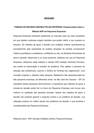 RESUMO


 TOMADA DE DECISÃO COM MÚLTIPLOS CRITÉRIOS: Pesquisa-Ação sobre o

                       Método AHP em Pequenas Empresas

Pequenas Empresas enfrentam atualmente um mercado cada vez mais competitivo

em que rápidas mudanças exigem decisões que podem definir o seu sucesso ou

fracasso. Os métodos de apoio à decisão com múltiplos critérios caracterizam-se

principalmente pela capacidade de analisar situações de decisão incorporando

critérios quantitativos e qualitativos, conflitantes ou não. As eficientes ferramentas de

apoio à decisão, disponíveis a um custo acessível, viabilizam seu uso em Pequenas

Empresas. Utilizamos neste trabalho o método AHP (Analytic Hierarchy Process),

que auxilia na estruturação e solução do problema. Para agilizar o processo de

extração das preferências, usamos a “Gráfico de Controle dos Julgamentos”, uma

inovação proposta e utilizada nesta pesquisa. Realizamos três pesquisas-ação em

três pequenas empresas, de diferentes ramos, de São José dos Campos – SP. Os

resultados destas pesquisas demonstraram a importância que métodos de apoio à

tomada de decisão podem ter no futuro de Pequenas Empresas, pois houve uma

melhora na qualidade das decisões tomadas. Apesar dos métodos de apoio à

decisão não poderem garantir a resposta correta a um problema de decisão, sua

utilização propicia um melhor estudo dos problemas de decisão, o que aumenta a

competitividade das Pequenas Empresas.




Palavras-chave: AHP, Decisão, Múltiplos critérios, Pequena Empresa.
 