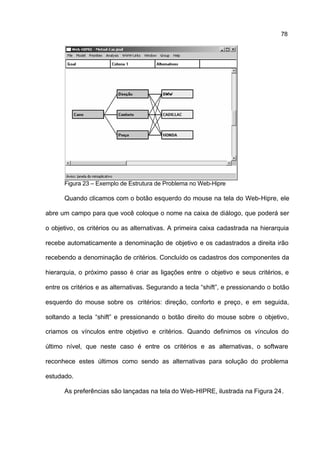 78




      Figura 23 – Exemplo de Estrutura de Problema no Web-Hipre

      Quando clicamos com o botão esquerdo do mouse na tela do Web-Hipre, ele

abre um campo para que você coloque o nome na caixa de diálogo, que poderá ser

o objetivo, os critérios ou as alternativas. A primeira caixa cadastrada na hierarquia

recebe automaticamente a denominação de objetivo e os cadastrados a direita irão

recebendo a denominação de critérios. Concluído os cadastros dos componentes da

hierarquia, o próximo passo é criar as ligações entre o objetivo e seus critérios, e

entre os critérios e as alternativas. Segurando a tecla “shift”, e pressionando o botão

esquerdo do mouse sobre os critérios: direção, conforto e preço, e em seguida,

soltando a tecla “shift” e pressionando o botão direito do mouse sobre o objetivo,

criamos os vínculos entre objetivo e critérios. Quando definimos os vínculos do

último nível, que neste caso é entre os critérios e as alternativas, o software

reconhece estes últimos como sendo as alternativas para solução do problema

estudado.

      As preferências são lançadas na tela do Web-HIPRE, ilustrada na Figura 24.
 