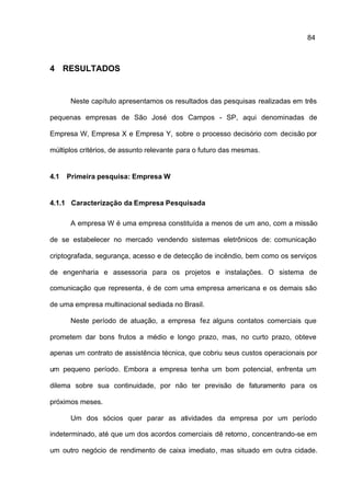 84



4 RESULTADOS


       Neste capítulo apresentamos os resultados das pesquisas realizadas em três

pequenas empresas de São José dos Campos - SP, aqui denominadas de

Empresa W, Empresa X e Empresa Y, sobre o processo decisório com decisão por

múltiplos critérios, de assunto relevante para o futuro das mesmas.


4.1   Primeira pesquisa: Empresa W


4.1.1 Caracterização da Empresa Pesquisada

       A empresa W é uma empresa constituída a menos de um ano, com a missão

de se estabelecer no mercado vendendo sistemas eletrônicos de: comunicação

criptografada, segurança, acesso e de detecção de incêndio, bem como os serviços

de engenharia e assessoria para os projetos e instalações. O sistema de

comunicação que representa, é de com uma empresa americana e os demais são

de uma empresa multinacional sediada no Brasil.

       Neste período de atuação, a empresa fez alguns contatos comerciais que

prometem dar bons frutos a médio e longo prazo, mas, no curto prazo, obteve

apenas um contrato de assistência técnica, que cobriu seus custos operacionais por

um pequeno período. Embora a empresa tenha um bom potencial, enfrenta um

dilema sobre sua continuidade, por não ter previsão de faturamento para os

próximos meses.

       Um dos sócios quer parar as atividades da empresa por um período

indeterminado, até que um dos acordos comerciais dê retorno , concentrando-se em

um outro negócio de rendimento de caixa imediato, mas situado em outra cidade.
 