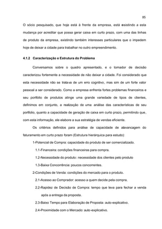 85

O sócio pesquisado, que hoje está à frente da empresa, está r sistindo a esta
                                                            e

mudança por acreditar que possa gerar caixa em curto prazo, com uma das linhas

de produto da empresa, existindo também interesses particulares que o impedem

hoje de deixar a cidade para trabalhar no outro empreendimento.


4.1.2 Caracterização e Estrutura do Problema

      Conversamos sobre o quadro apresentado, e o tomador de decisão

caracterizou fortemente a necessidade de não deixar a cidade. Foi considerado que

esta necessidade não se tratava de um erro cognitivo , mas sim de um forte valor

pessoal a ser considerado. Como a empresa enfrenta fortes problemas financeiros e

seu portfolio de produtos atinge uma grande variedade de tipos de clientes,

definimos em conjunto, a realização de uma análise das características de seu

portfolio, quanto a capacidade de geração de caixa em curto prazo, permitindo que,

com esta informação, ele elabore a sua estratégia de vendas eficiente.

      Os critérios definidos para análise de capacidade de alavancagem do

faturamento em curto prazo foram (Estrutura hierárquica para estudo):

      1-Potencial de Compra: capacidade do produto de ser comercializado.

        1.1-Financeira: condições financeiras para compra.

        1.2-Necessidade do produto : necessidade dos clientes pelo produto

        1.3-Baixa Concorrência: poucos concorrentes.

      2-Condições de Venda: condições do mercado para o produto.

        2.1-Acesso ao Comprador: acesso a quem decide pela compra.

        2.2-Rapidez de Decisão de Compra: tempo que leva para fechar a venda

            após a entrega da proposta.

        2.3-Baixo Tempo para Elaboração de Proposta: auto-explicativo.

        2.4-Proximidade com o Mercado: auto -explicativo.
 