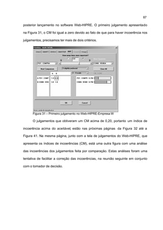87

posterior lançamento no software Web-HIPRE. O primeiro julgamento apresentado

na Figura 31, o CM foi igual a zero devido ao fato de que para haver incoerência nos

julgamentos, precisamos ter mais de dois critérios.




      Figura 31 – Primeiro julgamento no Web-HIPRE-Empresa W

      O julgamentos que obtiveram um CM acima de 0,20, portanto um índice de

incoerência acima do aceitável, estão nas próximas páginas da Figura 32 até a

Figura 41. Na mesma página, junto com a tela de julgamentos do Web-HIPRE, que

apresenta os índices de incoerências (CM), está uma outra figura com uma análise

das incoerências dos julgamentos feita por comparação. Estas análises foram uma

tentativa de facilitar a correção das incoerências, na reunião seguinte em conjunto

com o tomador de decisão.
 