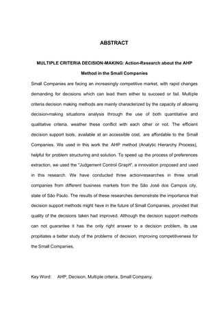 ABSTRACT


  MULTIPLE CRITERIA DECISION-MAKING: Action-Research about the AHP

                         Method in the Small Companies

Small Companies are facing an increasingly competitive market, with rapid changes

demanding for decisions which can lead them either to succeed or fail. Multiple

criteria decision making methods are mainly characterized by the capacity of allowing

decision-making situations analysis through the use of both quantitative and

qualitative criteria, weather these conflict with each other or not. The efficient

decision support tools, available at an accessible cost, are affordable to the Small

Companies. We used in this work the AHP method (Analytic Hierarchy Process),

helpful for problem structuring and solution. To speed up the process of preferences

extraction, we used the "Judgement Control Graph", a innovation proposed and used

in this research. We have conducted three action-researches in three small

companies from different business markets from the São José dos Campos city,

state of São Paulo. The results of these researches demonstrate the importance that

decision support methods might have in the future of Small Companies, provided that

quality of the decisions taken had improved. Although the decision support methods

can not guarantee it has the only right answer to a decision problem, its use

propitiates a better study of the problems of decision, improving competitiveness for

the Small Companies.




Key Word:    AHP, Decision, Multiple criteria, Small Company.
 