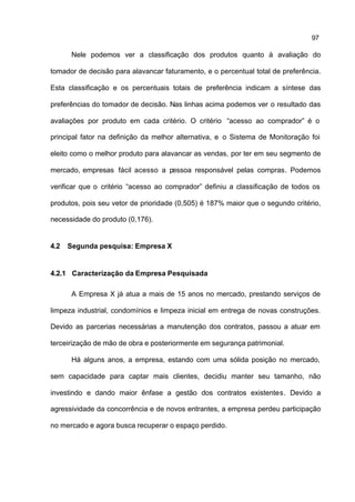 97

       Nele podemos ver a classificação dos produtos quanto à avaliação do

tomador de decisão para alavancar faturamento, e o percentual total de preferência.

Esta classificação e os percentuais totais de preferência indicam a síntese das

preferências do tomador de decisão. Nas linhas acima podemos ver o resultado das

avaliações por produto em cada critério. O critério “acesso ao comprador” é o

principal fator na definição da melhor alternativa, e o Sistema de Monitoração foi

eleito como o melhor produto para alavancar as vendas, por ter em seu segmento de

mercado, empresas fácil acesso a pessoa responsável pelas compras. Podemos

verificar que o critério “acesso ao comprador” definiu a classificação de todos os

produtos, pois seu vetor de prioridade (0,505) é 187% maior que o segundo critério,

necessidade do produto (0,176).


4.2   Segunda pesquisa: Empresa X


4.2.1 Caracterização da Empresa Pesquisada

       A Empresa X já atua a mais de 15 anos no mercado, prestando serviços de

limpeza industrial, condomínios e limpeza inicial em entrega de novas construções.

Devido as parcerias necessárias a manutenção dos contratos, passou a atuar em

terceirização de mão de obra e posteriormente em segurança patrimonial.

       Há alguns anos, a empresa, estando com uma sólida posição no mercado,

sem capacidade para captar mais clientes, decidiu manter seu tamanho, não

investindo e dando maior ênfase a gestão dos contratos existentes. Devido a

agressividade da concorrência e de novos entrantes, a empresa perdeu participação

no mercado e agora busca recuperar o espaço perdido.
 