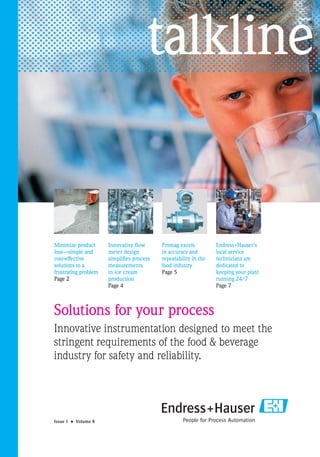 talkline


Minimize product      Innovative ﬂow      Promag excels          Endress+Hauser’s
loss—simple and       meter design        in accuracy and        local service
cost-effective        simpliﬁes process   repeatability in the   technicians are
solutions to a        measurements        food industry          dedicated to
frustrating problem   in ice cream        Page 5                 keeping your plant
Page 2                production                                 running 24/7
                      Page 4                                     Page 7



Solutions for your process
Innovative instrumentation designed to meet the
stringent requirements of the food & beverage
industry for safety and reliability.




Issue 1 • Volume 8
 