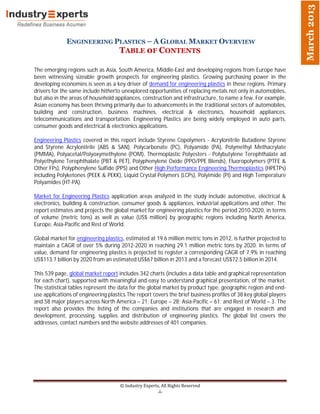 March 2013
              ENGINEERING PLASTICS – A GLOBAL MARKET OVERVIEW
                                     TABLE 0F CONTENTS

The emerging regions such as Asia, South America, Middle-East and developing regions from Europe have
been witnessing sizeable growth prospects for engineering plastics. Growing purchasing power in the
developing economies is seen as a key driver of demand for engineering plastics in these regions. Primary
drivers for the same include hitherto unexplored opportunities of replacing metals not only in automobiles,
but also in the areas of household appliances, construction and infrastructure, to name a few. For example,
Asian economy has been thriving primarily due to advancements in the traditional sectors of automobiles,
building and construction, business machines, electrical & electronics, household appliances,
telecommunications and transportation. Engineering Plastics are being widely employed in auto parts,
consumer goods and electrical & electronics applications.

Engineering Plastics covered in this report include Styrene Copolymers - Acrylonitrile Butadiene Styrene
and Styrene Acrylonitrile (ABS & SAN), Polycarbonate (PC), Polyamide (PA), Polymethyl Methacrylate
(PMMA), Polyacetal/Polyoxymethylene (POM), Thermoplastic Polyesters - Polybutylene Terephthalate ad
Polyethylene Terephthalate (PBT & PET), Polyphenylene Oxide (PPO/PPE Blends), Fluoropolymers (PTFE &
Other FPs), Polyphenylene Sulfide (PPS) and Other High Performance Engineering Thermoplastics (HPETPs)
including Polyketones (PEEK & PEKK), Liquid Crystal Polymers (LCPs), Polyimide (PI) and High Temperature
Polyamides (HT-PA).

Market for Engineering Plastics application areas analyzed in the study include automotive, electrical &
electronics, building & construction, consumer goods & appliances, industrial applications and other. The
report estimates and projects the global market for engineering plastics for the period 2010-2020, in terms
of volume (metric tons) as well as value (US$ million) by geographic regions including North America,
Europe, Asia-Pacific and Rest of World.

Global market for engineering plastics, estimated at 19.6 million metric tons in 2012, is further projected to
maintain a CAGR of over 5% during 2012-2020 in reaching 29.1 million metric tons by 2020. In terms of
value, demand for engineering plastics is projected to register a corresponding CAGR of 7.9% in reaching
US$113.7 billion by 2020 from an estimated US$67 billion in 2013 and a forecast US$72.5 billion in 2014.

This 539 page, global market report includes 342 charts (includes a data table and graphical representation
for each chart), supported with meaningful and easy to understand graphical presentation, of the market.
The statistical tables represent the data for the global market by product type, geographic region and end-
use applications of engineering plastics.The report covers the brief business profiles of 38 key global players
and 58 major players across North America – 21; Europe – 28; Asia-Pacific – 61; and Rest of World – 3. The
report also provides the listing of the companies and institutions that are engaged in research and
development, processing, supplies and distribution of engineering plastics. The global list covers the
addresses, contact numbers and the website addresses of 401 companies.




                                     © Industry Experts, All Rights Reserved
                                                       -i-
 