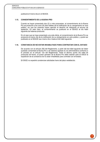 SENCICO
CONCURSO PÚBLICO Nº 003-2012-SENCICO
10
publicará el mismo día en el SEACE.
1.15. CONSENTIMIENTO DE LA BUENA PRO
Cuando se hayan presentado dos (2) o más propuestas, el consentimiento de la Buena
Pro se producirá a los ocho (8) días hábiles de la notificación de su otorgamiento en acto
público, sin que los postores hayan ejercido el derecho de interponer el recurso de
apelación. En este caso, el consentimiento se publicará en el SEACE al día hábil
siguiente de haberse producido.
En el caso que se haya presentado una sola oferta, el consentimiento de la Buena Pro se
producirá el mismo día de la notificación de su otorgamiento en acto público, y podrá ser
publicado en el SEACE ese mismo día o hasta el día hábil siguiente.
1.16. CONSTANCIA DE NO ESTAR INHABILITADO PARA CONTRATAR CON EL ESTADO
De acuerdo con el artículo 282 del Reglamento, a partir del día hábil siguiente de haber
quedado consentida la Buena Pro o de haberse agotado la vía administrativa conforme a
lo previsto en el artículo 122 del Reglamento, hasta el décimo quinto día hábil de
producido tal hecho, el postor ganador de la Buena Pro debe solicitar ante el OSCE la
expedición de la constancia de no estar inhabilitado para contratar con el Estado.
El OSCE no expedirá constancias solicitadas fuera del plazo establecido.
 