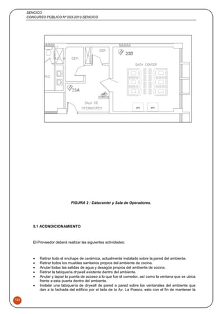 SENCICO
CONCURSO PÚBLICO Nº 003-2012-SENCICO
103
FIGURA 2 : Datacenter y Sala de Operadores.
5.1 ACONDICIONAMIENTO
El Proveedor deberá realizar las siguientes actividades:
 Retirar todo el enchape de cerámica, actualmente instalado sobre la pared del ambiente.
 Retirar todos los muebles sanitarios propios del ambiente de cocina.
 Anular todas las salidas de agua y desagüe propios del ambiente de cocina.
 Retirar la tabiquería drywall existente dentro del ambiente.
 Anular y tapiar la puerta de acceso a lo que fue el comedor, así como la ventana que se ubica
frente a esta puerta dentro del ambiente.
 Instalar una tabiquería de drywall de pared a pared sobre los ventanales del ambiente que
dan a la fachada del edificio por el lado de la Av. La Poesía, esto con el fin de mantener la
 