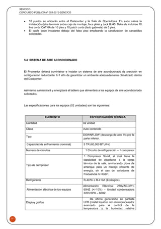 SENCICO
CONCURSO PÚBLICO Nº 003-2012-SENCICO
111
 10 puntos se ubicarán entre el Datacenter y la Sala de Operadores. En esos casos la
instalación debe terminar sobre caja de montaje, face plate y Jack RJ45. Debe de incluirse 10
line cords CAT 6A de 10 pies y 10 patch cords (lado gabinete) de 5 pies.
 El cable debe instalarse debajo del falso piso empleando la canalización de canastillas
solicitadas.
5.4 SISTEMA DE AIRE ACONDICIONADO
El Proveedor deberá suministrar e instalar un sistema de aire acondicionado de precisión en
configuración redundante 1+1 afín de garantizar un ambiente adecuadamente climatizado dentro
del Datacenter.
Asimismo suministrará y energizará el tablero que alimentará a los equipos de aire acondicionado
solicitados.
Las especificaciones para los equipos (02 unidades) son las siguientes:
ELEMENTO ESPECIFICACIÓN TÉCNICA
Cantidad 02 unidad
Clase Auto contenido
Tipo
DOWNFLOW (descarga de aire frio por la
parte inferior.
Capacidad de enfriamiento (nominal) 5 TR (60,000 BTU/Hr)
Numero de circuitos 1 Circuito de refrigeración – 1 compresor
Tipo de compresor
1 Compresor Scroll, el cual tiene la
capacidad de adaptarse a la carga
térmica de la sala, aminorando picos de
arranque para un manejo eficiente de
energía, sin el uso de variadores de
Frecuencia ni HGBP.
Refrigerante R-407C o R-410A (Ecológico).
Alimentación eléctrica de los equipos
Alimentación Eléctrica: 230VAC-3PH-
60HZ (+/-10%) – Unidad condensadora
220V/3PH – 60HZ.
Display gráfico
- De última generación en pantalla
LCD (cristal líquido), con microprocesador
avanzado para el control de la
temperatura y la humedad relativa
 