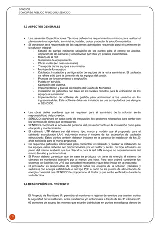 SENCICO
CONCURSO PÚBLICO Nº 003-2012-SENCICO
121
6.3 ASPECTOS GENERALES
 Las presentes Especificaciones Técnicas definen los requerimientos mínimos para realizar el
planeamiento o ingeniería, suministrar, instalar, probar y aceptar la solución requerida.
 El proveedor será responsable de las siguientes actividades requeridas para el suministro de
la solución integral:
- Estudio de campo indicando ubicación de los puntos para el control de acceso,
ubicación de las cámaras y conectividad por fibra y/o enlaces inalámbricos.
- Diseño de la red.
- Suministro de equipamiento.
- Obras civiles (en caso necesario).
- Transporte de los equipos a suministrar.
- Montaje de los equipos.
- Cableado, instalación y configuración de equipos de la red a suministrar. El cableado
se refiere sólo para la conexión de los equipos del postor.
- Pruebas de funcionamiento y aceptación.
- Puesta en servicio.
- Operación del sistema.
- Implementación y puesta en marcha del Cuarto de Monitoreo
- Instalación de gabinetes con llave en los locales remotos para la colocación de los
equipos a suministrar.
- Implementación de software de gestión para administrar a los usuarios en los
ingresos/salidas, Este software debe ser instalado en una computadora que designe
el SENCICO.
 Las obras civiles auxiliares que se requieran para el suministro de la solución serán
responsabilidad del proveedor.
 SENCICO coordinará en cada punto de instalación, las gestiones necesarias para contar con
los permisos de obras que se requieran.
 SENCICO coordinará el acceso del personal del proveedor tanto en la instalación como para
el soporte y mantenimiento.
 El cableado UTP deberá ser del mismo tipo, marca y modelo que el propuesto para el
cableado estructurado LAN, incluyendo marca y modelo de los accesorios de cableado
estructurado. Estos puntos también deberán incluirse en la garantía de instalación de los 20
años solicitada para la marca propuesta.
 De requerirse gabinetes adicionales para concentrar el cableado y realizar la instalación de
los equipos estos deberán ser proporcionados por el Postor y serán del tipo adosados en
pared del mismo acabado que los ofrecidos para la red LAN aunque no necesariamente del
mismo tamaño y características.
 El Postor deberá garantizar que en caso se produzca un corte de energía el sistema de
cámaras se mantendrá operativo por al menos una hora. Para esto deberá considerar los
sistemas de Baterías y/o UPS que considere necesarios y que debe incluir en la propuesta.
 El proveedor es responsable de energizar todos los equipos de la solución (cámaras y
switches) con energía estabilizada o del tipo PoE a partir de los puntos de alimentación de
energía comercial que SENCICO le proporcione al Postor y que serán verificados durante la
visita técnica.
6.4 DESCRIPCIÓN DEL PROYECTO
El Proyecto de Monitoreo IP, permitirá el monitoreo y registro de eventos que atenten contra
la seguridad de la institución, actos vandálicos y/o antisociales a través de las 31 cámaras IP,
05 controles de acceso las mismas que estarán distribuidas en puntos estratégicos dentro de
 