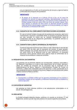 SENCICO
CONCURSO PÚBLICO Nº 003-2012-SENCICO
13
con una vigencia de un (1) año, con el compromiso de renovar su vigencia hasta la
conformidad de la recepción de la prestación.
IMPORTANTE:
 Al amparo de lo dispuesto en el artículo 39 de la Ley, en los casos de
prestación de servicios de ejecución periódica, alternativamente, las micro y
pequeñas empresas pueden optar que, como garantía de fiel cumplimiento, la
Entidad retenga el diez por ciento (10%) del monto del contrato original. Para
estos efectos, la retención de dicho monto se efectuará durante la primera
mitad del número total de pagos a realizarse, de forma prorrateada, con cargo a
ser devuelto a la finalización del mismo.
3.3.2. GARANTÍA DE FIEL CUMPLIMIENTO POR PRESTACIONES ACCESORIAS
En caso el contrato conlleve a la ejecución de prestaciones accesorias, tales como
mantenimiento, reparación o actividades afines, se otorgará una garantía adicional
por este concepto, la misma que se renovará periódicamente hasta el
cumplimiento total de las obligaciones garantizadas, no pudiendo eximirse su
presentación en ningún caso.
3.3.3. GARANTÍA POR EL MONTO DIFERENCIAL DE PROPUESTA
Cuando la propuesta económica fuese inferior al valor referencial en más del diez
por ciento (10%) de éste, para la suscripción del contrato, el postor ganador
deberá presentar una garantía adicional por un monto equivalente al veinticinco
por ciento (25%) de la diferencia entre el valor referencial y la propuesta
económica. Dicha garantía deberá tener vigencia hasta la conformidad de la
recepción de la prestación a cargo del contratista.
3.4.REQUISITOS DE LAS GARANTÍAS
Las garantías que se presenten deberán ser incondicionales, solidarias, irrevocables y
de realización automática en el país al sólo requerimiento de la Entidad. Asimismo,
deben ser emitidas por empresas que se encuentren bajo la supervisión de la
Superintendencia de Banca, Seguros y Administradoras Privadas de Fondos de
Pensiones, y deben estar autorizadas para emitir garantías; o estar consideradas en la
lista actualizada de bancos extranjeros de primera categoría que periódicamente publica
el Banco Central de Reserva del Perú.
IMPORTANTE:
 Corresponde a la Entidad verificar que las garantías presentadas por los postores o
contratistas cumplen con los requisitos y condiciones necesarios para su aceptación y
eventual ejecución.
3.5.EJECUCIÓN DE GARANTÍAS
Las garantías se harán efectivas conforme a las estipulaciones contempladas en el
artículo 164 del Reglamento.
3.6.ADELANTOS
La Entidad entregará adelantos directos, conforme a lo previsto en el artículo 171 del
Reglamento, siempre que ello haya sido previsto en la sección específica de las Bases.
 