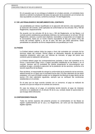 SENCICO
CONCURSO PÚBLICO Nº 003-2012-SENCICO
14
En el supuesto que no se entregue el adelanto en el plazo previsto, el contratista tiene
derecho a solicitar la ampliación del plazo de ejecución de la prestación por el número de
días equivalente a la demora, conforme al artículo 172 del Reglamento.
3.7.DE LAS PENALIDADES E INCUMPLIMIENTO DEL CONTRATO
Las penalidades por retraso injustificado en la ejecución del servicio y las causales para
la resolución del contrato, serán aplicadas de conformidad con los artículos 165 y 168 del
Reglamento, respectivamente.
De acuerdo con los artículos 48 de la Ley y 166 del Reglamento, en las Bases o el
contrato podrán establecerse penalidades distintas a la mencionada en el artículo 165 del
Reglamento, siempre y cuando sean objetivas, razonables y congruentes con el objeto de
la convocatoria, hasta por un monto máximo equivalente al diez por ciento (10%) del
monto del contrato vigente o, de ser el caso, del ítem que debió ejecutarse. Estas
penalidades se calcularán de forma independiente a la penalidad por mora.
3.8.PAGOS
La Entidad deberá realizar todos los pagos a favor del contratista por concepto de los
servicios objeto del contrato. Dichos pagos se efectuarán después de ejecutada la
respectiva prestación; salvo que, por razones de mercado, el pago del precio sea
condición para la realización del servicio.
La Entidad deberá pagar las contraprestaciones pactadas a favor del contratista en la
forma y oportunidad (pago único o pagos parciales) establecida en las Bases o en el
contrato, siempre que el contratista los solicite presentando la documentación que
justifique el pago y acredite la ejecución de la prestación de los servicios, conforme a la
sección específica de las Bases
Para tal efecto, el responsable de otorgar la conformidad de la prestación de los servicios,
deberá hacerlo en un plazo que no excederá de los diez (10) días calendario de ser éstos
prestados, a fin que la Entidad cumpla con la obligación de efectuar el pago dentro de los
quince (15) días calendario siguientes, siempre que se verifiquen las condiciones
establecidas en el contrato.
En el caso que se haya suscrito contrato con un consorcio, el pago se realizará de
acuerdo a lo que se indique en el contrato de consorcio.
En caso de retraso en el pago, el contratista tendrá derecho al pago de intereses
conforme a lo establecido en el artículo 48 de la Ley, contado desde la oportunidad en
que el pago debió efectuarse.
3.9.DISPOSICIONES FINALES
Todos los demás aspectos del presente proceso no contemplados en las Bases se
regirán supletoriamente por la Ley y su Reglamento, así como por las disposiciones
legales vigentes.
 