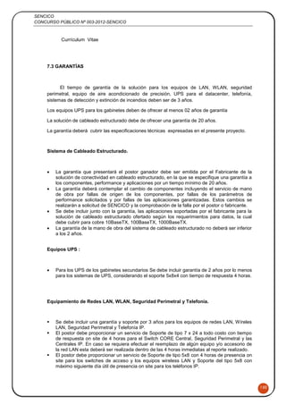 SENCICO
CONCURSO PÚBLICO Nº 003-2012-SENCICO
150
Currículum Vitae
7.3 GARANTÍAS
El tiempo de garantía de la solución para los equipos de LAN, WLAN, seguridad
perimetral, equipo de aire acondicionado de precisión, UPS para el datacenter, telefonía,
sistemas de detección y extinción de incendios deben ser de 3 años.
Los equipos UPS para los gabinetes deben de ofrecer al menos 02 años de garantía
La solución de cableado estructurado debe de ofrecer una garantía de 20 años.
La garantía deberá cubrir las especificaciones técnicas expresadas en el presente proyecto.
Sistema de Cableado Estructurado.
 La garantía que presentará el postor ganador debe ser emitida por el Fabricante de la
solución de conectividad en cableado estructurado, en la que se especifique una garantía a
los componentes, performance y aplicaciones por un tiempo mínimo de 20 años.
 La garantía deberá contemplar el cambio de componentes incluyendo el servicio de mano
de obra por fallas de origen de los componentes, por fallas de los parámetros de
performance solicitados y por fallas de las aplicaciones garantizadas. Estos cambios se
realizarán a solicitud de SENCICO y la comprobación de la falla por el postor o fabricante.
 Se debe incluir junto con la garantía, las aplicaciones soportadas por el fabricante para la
solución de cableado estructurado ofertado según los requerimientos para datos, la cual
debe cubrir para cobre 10BaseTX, 100BaseTX, 1000BaseTX.
 La garantía de la mano de obra del sistema de cableado estructurado no deberá ser inferior
a los 2 años.
Equipos UPS :
 Para los UPS de los gabinetes secundarios Se debe incluir garantía de 2 años por lo menos
para los sistemas de UPS, considerando el soporte 5x8x4 con tiempo de respuesta 4 horas.
Equipamiento de Redes LAN, WLAN, Seguridad Perimetral y Telefonía.
 Se debe incluir una garantía y soporte por 3 años para los equipos de redes LAN, Wíreles
LAN, Seguridad Perimetral y Telefonía IP.
 El postor debe proporcionar un servicio de Soporte de tipo 7 x 24 a todo costo con tiempo
de respuesta on site de 4 horas para el Switch CORE Central, Seguridad Perimetral y las
Centrales IP. En caso se requiera efectuar el reemplazo de algún equipo y/o accesorio de
la red LAN esta deberá ser realizada dentro de las 4 horas inmediatas al reporte realizado.
 El postor debe proporcionar un servicio de Soporte de tipo 5x8 con 4 horas de presencia on
site para los switches de acceso y los equipos wireless LAN y Soporte del tipo 5x8 con
máximo siguiente día útil de presencia on site para los teléfonos IP.
 
