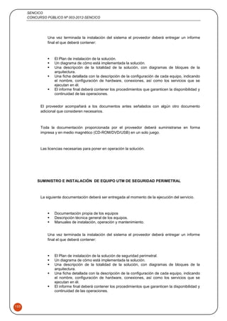 SENCICO
CONCURSO PÚBLICO Nº 003-2012-SENCICO
153
Una vez terminada la instalación del sistema el proveedor deberá entregar un informe
final el que deberá contener:
 El Plan de instalación de la solución.
 Un diagrama de cómo está implementada la solución.
 Una descripción de la totalidad de la solución, con diagramas de bloques de la
arquitectura.
 Una ficha detallada con la descripción de la configuración de cada equipo, indicando
el nombre, configuración de hardware, conexiones, así como los servicios que se
ejecutan en él.
 El informe final deberá contener los procedimientos que garanticen la disponibilidad y
continuidad de las operaciones.
El proveedor acompañará a los documentos antes señalados con algún otro documento
adicional que consideren necesarios.
Toda la documentación proporcionada por el proveedor deberá suministrarse en forma
impresa y en medio magnético (CD-ROM/DVD/USB) en un solo juego.
Las licencias necesarias para poner en operación la solución.
SUMINISTRO E INSTALACIÓN DE EQUIPO UTM DE SEGURIDAD PERIMETRAL
La siguiente documentación deberá ser entregada al momento de la ejecución del servicio.
 Documentación propia de los equipos
 Descripción técnica general de los equipos.
 Manuales de instalación, operación y mantenimiento.
Una vez terminada la instalación del sistema el proveedor deberá entregar un informe
final el que deberá contener:
 El Plan de instalación de la solución de seguridad perimetral.
 Un diagrama de cómo está implementada la solución.
 Una descripción de la totalidad de la solución, con diagramas de bloques de la
arquitectura.
 Una ficha detallada con la descripción de la configuración de cada equipo, indicando
el nombre, configuración de hardware, conexiones, así como los servicios que se
ejecutan en él.
 El informe final deberá contener los procedimientos que garanticen la disponibilidad y
continuidad de las operaciones.
 
