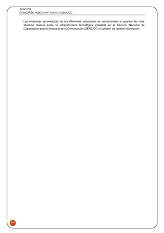 SENCICO
CONCURSO PÚBLICO Nº 003-2012-SENCICO
159
Las empresas proveedoras de las diferentes soluciones se comprometen a guardar las más
absoluta reserva sobre la infraestructura tecnológica instalada en el Servicio Nacional de
Capacitación para la Industria de la Construcción (SENCICO) y también de facilitar información
 