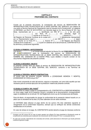 SENCICO
CONCURSO PÚBLICO Nº 003-2012-SENCICO
171
CAPÍTULO V
PROFORMA DEL CONTRATO
Conste por el presente documento, la contratación del servicio de RENOVACIÓN DE
INFRAESTRUCTURA TECNOLÓGICA DE LA SEDE CENTRAL DEL SENCICO, que celebra de
una parte el Servicio Nacional de Capacitación para la Industria de la Construcción, en adelante
LA ENTIDAD, con RUC Nº 20131377810, con domicilio legal en Av. De la Poesía Nº 351, San
Borja, representada por [………..…], identificado con DNI Nº [………],, y de otra parte
[……………….....................], con RUC Nº [................], con domicilio legal en
[……………….....................], inscrita en la Ficha N° [……………….........] Asiento N° [……….......]
del Registro de Personas Jurídicas de la ciudad de [………………], debidamente representado
por su Representante Legal, [……………….....................], con DNI N° [………………..], según
poder inscrito en la Ficha N° […………..], Asiento N° […………] del Registro de Personas
Jurídicas de la ciudad de […………], a quien en adelante se le denominará EL CONTRATISTA en
los términos y condiciones siguientes:
CLÁUSULA PRIMERA: ANTECEDENTES
Con fecha [………………..], el Comité Especial adjudicó la Buena Pro del CONCURSO PÚBLICO
Nº 003-2012-SENCICO para la contratación del servicio de RENOVACIÓN DE
INFRAESTRUCTURA TECNOLÓGICA DE LA SEDE CENTRAL DEL SENCICO, a [INDICAR
NOMBRE DEL GANADOR DE LA BUENA PRO], cuyos detalles e importe constan en los
documentos integrantes del presente contrato.
CLÁUSULA SEGUNDA: OBJETO
El presente contrato tiene por objeto el servicio de RENOVACIÓN DE INFRAESTRUCTURA
TECNOLÓGICA DE LA SEDE CENTRAL DEL SENCICO, conforme a los Términos de
Referencia.
CLÁUSULA TERCERA: MONTO CONTRACTUAL
El monto total del presente contrato asciende a [CONSIGNAR MONEDA Y MONTO],
[CONSIGNAR SI O NO] incluye IGV.
8
Este monto comprende el costo del servicio, seguros e impuestos, así como todo aquello que sea
necesario para la correcta ejecución de la prestación materia del presente contrato.
CLÁUSULA CUARTA: DEL PAGO
9
LA ENTIDAD se obliga a pagar la contraprestación a EL CONTRATISTA en [INDICAR MONEDA],
en único pago, luego de la recepción formal y completa de la documentación correspondiente,
según lo establecido en el artículo 181 del Reglamento de la Ley de Contrataciones del Estado.
Para tal efecto, el responsable de otorgar la conformidad de la prestación deberá hacerlo en un
plazo que no excederá de los diez (10) días calendario de ser estos recibidos.
LA ENTIDAD debe efectuar el pago dentro de los quince (15) días calendario siguiente al
otorgamiento de la conformidad respectiva, siempre que se verifiquen las demás condiciones
establecidas en el contrato.
En caso de retraso en el pago, EL CONTRATISTA tendrá derecho al pago de intereses conforme
8
Consignar que NO incluye IGV en caso el postor ganador de la Buena Pro haya presentado la Declaración jurada de
cumplimiento de condiciones para la aplicación de la exoneración del IGV (Anexo Nº 10) en su propuesta técnica.
9
En cada caso concreto, dependiendo de la naturaleza del contrato, podrá adicionarse la información que resulte pertinente
a efectos de generar el pago.
 