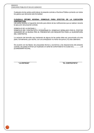 SENCICO
CONCURSO PÚBLICO Nº 003-2012-SENCICO
175
Cualquiera de las partes podrá elevar el presente contrato a Escritura Pública corriendo con todos
los gastos que demande esta formalidad.
CLÁUSULA DÉCIMO NOVENA: DOMICILIO PARA EFECTOS DE LA EJECUCIÓN
CONTRACTUAL
Las partes declaran el siguiente domicilio para efecto de las notificaciones que se realicen durante
la ejecución del presente contrato:
DOMICILIO DE LA ENTIDAD: [……………..]
DOMICILIO DEL CONTRATISTA: [CONSIGNAR EL DOMICILIO SEÑALADO POR EL POSTOR
GANADOR DE LA BUENA PRO AL PRESENTAR LOS REQUISITOS PARA LA SUSCRIPCIÓN
DEL CONTRATO]
La variación del domicilio aquí declarado de alguna de las partes debe ser comunicada a la otra
parte, formalmente y por escrito, con una anticipación no menor de quince (15) días calendario.
De acuerdo con las Bases, las propuestas técnico y económica y las disposiciones del presente
contrato, las partes lo firman por duplicado en señal de conformidad en la ciudad de [................] al
[CONSIGNAR FECHA].
“LA ENTIDAD” “EL CONTRATISTA”
 
