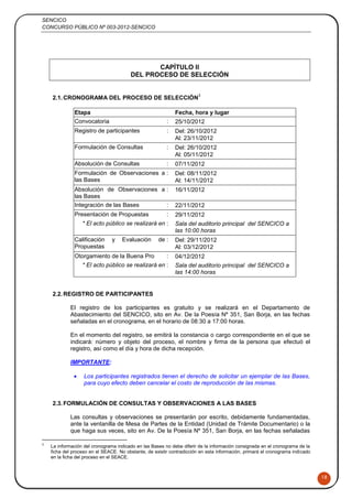 SENCICO
CONCURSO PÚBLICO Nº 003-2012-SENCICO
18
CAPÍTULO II
DEL PROCESO DE SELECCIÓN
2.1.CRONOGRAMA DEL PROCESO DE SELECCIÓN
3
Etapa Fecha, hora y lugar
Convocatoria : 25/10/2012
Registro de participantes : Del: 26/10/2012
Al: 23/11/2012
Formulación de Consultas : Del: 26/10/2012
Al: 05/11/2012
Absolución de Consultas : 07/11/2012
Formulación de Observaciones a
las Bases
: Del: 08/11/2012
Al: 14/11/2012
Absolución de Observaciones a
las Bases
: 16/11/2012
Integración de las Bases : 22/11/2012
Presentación de Propuestas : 29/11/2012
* El acto público se realizará en : Sala del auditorio principal del SENCICO a
las 10:00 horas
Calificación y Evaluación de
Propuestas
: Del: 29/11/2012
Al: 03/12/2012
Otorgamiento de la Buena Pro : 04/12/2012
* El acto público se realizará en : Sala del auditorio principal del SENCICO a
las 14:00 horas
2.2.REGISTRO DE PARTICIPANTES
El registro de los participantes es gratuito y se realizará en el Departamento de
Abastecimiento del SENCICO, sito en Av. De la Poesía Nº 351, San Borja, en las fechas
señaladas en el cronograma, en el horario de 08:30 a 17:00 horas.
En el momento del registro, se emitirá la constancia o cargo correspondiente en el que se
indicará: número y objeto del proceso, el nombre y firma de la persona que efectuó el
registro, así como el día y hora de dicha recepción.
IMPORTANTE:
 Los participantes registrados tienen el derecho de solicitar un ejemplar de las Bases,
para cuyo efecto deben cancelar el costo de reproducción de las mismas.
2.3.FORMULACIÓN DE CONSULTAS Y OBSERVACIONES A LAS BASES
Las consultas y observaciones se presentarán por escrito, debidamente fundamentadas,
ante la ventanilla de Mesa de Partes de la Entidad (Unidad de Trámite Documentario) o la
que haga sus veces, sito en Av. De la Poesía Nº 351, San Borja, en las fechas señaladas
3
La información del cronograma indicado en las Bases no debe diferir de la información consignada en el cronograma de la
ficha del proceso en el SEACE. No obstante, de existir contradicción en esta información, primará el cronograma indicado
en la ficha del proceso en el SEACE.
 
