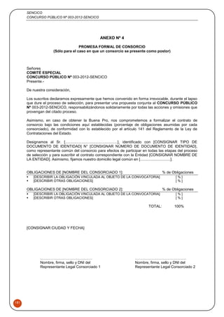 SENCICO
CONCURSO PÚBLICO Nº 003-2012-SENCICO
181
ANEXO Nº 4
PROMESA FORMAL DE CONSORCIO
(Sólo para el caso en que un consorcio se presente como postor)
Señores
COMITÉ ESPECIAL
CONCURSO PÚBLICO Nº 003-2012-SENCICO
Presente.-
De nuestra consideración,
Los suscritos declaramos expresamente que hemos convenido en forma irrevocable, durante el lapso
que dure el proceso de selección, para presentar una propuesta conjunta al CONCURSO PÚBLICO
Nº 003-2012-SENCICO, responsabilizándonos solidariamente por todas las acciones y omisiones que
provengan del citado proceso.
Asimismo, en caso de obtener la Buena Pro, nos comprometemos a formalizar el contrato de
consorcio bajo las condiciones aquí establecidas (porcentaje de obligaciones asumidas por cada
consorciado), de conformidad con lo establecido por el artículo 141 del Reglamento de la Ley de
Contrataciones del Estado.
Designamos al Sr. [..................................................], identificado con [CONSIGNAR TIPO DE
DOCUMENTO DE IDENTIDAD] N° [CONSIGNAR NÚMERO DE DOCUMENTO DE IDENTIDAD],
como representante común del consorcio para efectos de participar en todas las etapas del proceso
de selección y para suscribir el contrato correspondiente con la Entidad [CONSIGNAR NOMBRE DE
LA ENTIDAD]. Asimismo, fijamos nuestro domicilio legal común en [.............................].
OBLIGACIONES DE [NOMBRE DEL CONSORCIADO 1]: % de Obligaciones
 [DESCRIBIR LA OBLIGACIÓN VINCULADA AL OBJETO DE LA CONVOCATORIA] [ % ]
 [DESCRIBIR OTRAS OBLIGACIONES] [ % ]
OBLIGACIONES DE [NOMBRE DEL CONSORCIADO 2]: % de Obligaciones
 [DESCRIBIR LA OBLIGACIÓN VINCULADA AL OBJETO DE LA CONVOCATORIA] [ % ]
 [DESCRIBIR OTRAS OBLIGACIONES] [ % ]
TOTAL: 100%
[CONSIGNAR CIUDAD Y FECHA]
..…………………………………. …………………………………..
Nombre, firma, sello y DNI del Nombre, firma, sello y DNI del
Representante Legal Consorciado 1 Representante Legal Consorciado 2
 