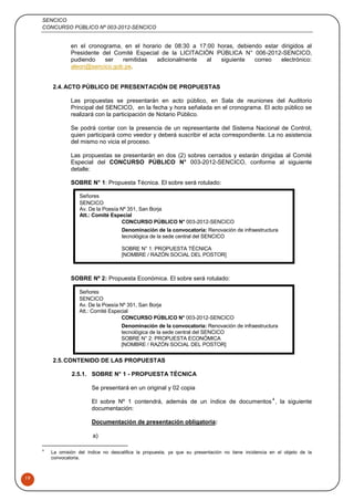 SENCICO
CONCURSO PÚBLICO Nº 003-2012-SENCICO
19
en el cronograma, en el horario de 08:30 a 17:00 horas, debiendo estar dirigidos al
Presidente del Comité Especial de la LICITACIÓN PÚBLICA N° 006-2012-SENCICO,
pudiendo ser remitidas adicionalmente al siguiente correo electrónico:
aleon@sencico.gob.pe.
2.4.ACTO PÚBLICO DE PRESENTACIÓN DE PROPUESTAS
Las propuestas se presentarán en acto público, en Sala de reuniones del Auditorio
Principal del SENCICO, en la fecha y hora señalada en el cronograma. El acto público se
realizará con la participación de Notario Público.
Se podrá contar con la presencia de un representante del Sistema Nacional de Control,
quien participará como veedor y deberá suscribir el acta correspondiente. La no asistencia
del mismo no vicia el proceso.
Las propuestas se presentarán en dos (2) sobres cerrados y estarán dirigidas al Comité
Especial del CONCURSO PÚBLICO N° 003-2012-SENCICO, conforme al siguiente
detalle:
SOBRE N° 1: Propuesta Técnica. El sobre será rotulado:
SOBRE Nº 2: Propuesta Económica. El sobre será rotulado:
2.5.CONTENIDO DE LAS PROPUESTAS
2.5.1. SOBRE N° 1 - PROPUESTA TÉCNICA
Se presentará en un original y 02 copia
El sobre Nº 1 contendrá, además de un índice de documentos
4
, la siguiente
documentación:
Documentación de presentación obligatoria:
a)
4
La omisión del índice no descalifica la propuesta, ya que su presentación no tiene incidencia en el objeto de la
convocatoria.
Señores
SENCICO
Av. De la Poesía Nº 351, San Borja
Att.: Comité Especial
CONCURSO PÚBLICO N° 003-2012-SENCICO
Denominación de la convocatoria: Renovación de infraestructura
tecnológica de la sede central del SENCICO
SOBRE N° 1: PROPUESTA TÉCNICA
[NOMBRE / RAZÓN SOCIAL DEL POSTOR]
Señores
SENCICO
Av. De la Poesía Nº 351, San Borja
Att.: Comité Especial
CONCURSO PÚBLICO N° 003-2012-SENCICO
Denominación de la convocatoria: Renovación de infraestructura
tecnológica de la sede central del SENCICO
SOBRE N° 2: PROPUESTA ECONÓMICA
[NOMBRE / RAZÓN SOCIAL DEL POSTOR]
 