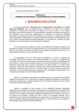 SENCICO
CONCURSO PÚBLICO Nº 003-2012-SENCICO
24
condiciones establecidas en el contrato.
CAPÍTULO III
TÉRMINOS DE REFERENCIA Y REQUERIMIENTOS TÉCNICOS MÍNIMOS
I. RESUMEN EJECUTIVO
El proyecto denominado “Renovación de la Infraestructura Tecnológica en la Sede
Central del SENCICO” tiene por finalidad apoyar al SENCICO en el logro de sus objetivos
estratégicos de fortalecimiento institucional con énfasis en el recurso humano y en el soporte
tecnológico, aprovechando al máximo y de manera eficiente y sostenida las ventajas que proporciona
las tecnologías de la Información, implementando las soluciones de sistema de cableado
estructurado, la actualización de nuestra central telefónica, la renovación y equipamiento para redes
LAN y WirelessLAN , implementación de equipos de seguridad informática, la implementación de un
nuevo Centro de Datos también denominado Datacenter y el suministro de un Sistema de Video
Monitoreo y de Control de Acceso para la seguridad de la Institución.
En el clima actual de los negocios, el tener una infraestructura tecnológica confiable es tan
importante como tener un suministro de energía eléctrica, por lo tanto la decisión de renovación del
mismo es una decisión clave para la Institución ya que afectará el rendimiento de toda la red; un
sistema efectivo se traduce en ahorro de tiempo y dinero.
La problemática real de la Sede Central del SENCICO en cuanto a Infraestructura
Tecnológica indica que se ha tenido un crecimiento desordenado y sin control en la distribución de
voz y datos, no se ha tenido consideración en el mapeo de los puntos de redes y sin flexibilidad para
el crecimiento a nuevos accesos necesarios debido al incremento del personal de la Institución. El
Datacenter actual recibe toda la carga de información de la Sede Central en un espacio físico
inadecuado, cuando esta carga debería ser distribuida, esto ocasiona el desempeño lento y de bajo
rendimiento de algunos puntos de la red, o inclusive caídas de servicio, posibles colisiones de
información, cruce de llamadas telefónicas además que hace insostenible la administración de la
infraestructura tecnológica de la sede central del SENCICO.
Debido a los problemas mencionados en el párrafo anterior el Consejo Directivo Nacional
mediante el Acuerdo Nro.1027.01 denominado “Proyecto de Cableado Estructurado y renovación de
equipos de comunicaciones”, encargó al Departamento de Informática la ejecución de este proyecto
en la sesión del 23 de marzo del 2011.
Durante el desarrollo de este proyecto se han identificado diferentes necesidades
relacionadas con la infraestructura de redes, comunicaciones y el cumplimiento de los estándares de
calidad vigentes de acuerdo a las normas de seguridad de la Información los que han llevado a una
ampliación de los aspectos inicialmente encargados al Departamento de Informática, para llevar a
una solución más completa e integral con visión a futuro. Es importante mencionar que el
afianzamiento de la modernización tecnológica y el mejoramiento de la infraestructura se encuentran
entre los principales objetivos estratégicos institucionales que están contenidos en el proyecto de
Plan Estratégico Institucional 2012-2016 del SENCICO.
 