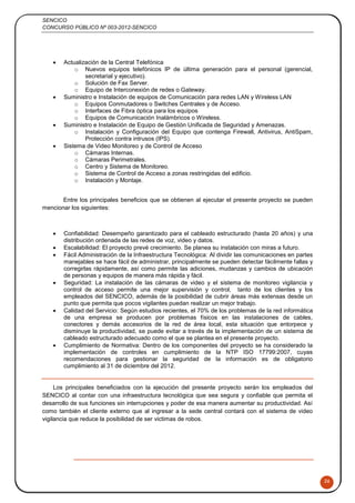 SENCICO
CONCURSO PÚBLICO Nº 003-2012-SENCICO
26
 Actualización de la Central Telefónica
o Nuevos equipos telefónicos IP de última generación para el personal (gerencial,
secretarial y ejecutivo).
o Solución de Fax Server.
o Equipo de Interconexión de redes o Gateway.
 Suministro e Instalación de equipos de Comunicación para redes LAN y Wireless LAN
o Equipos Conmutadores o Switches Centrales y de Acceso.
o Interfaces de Fibra óptica para los equipos
o Equipos de Comunicación Inalámbricos o Wireless.
 Suministro e Instalación de Equipo de Gestión Unificada de Seguridad y Amenazas.
o Instalación y Configuración del Equipo que contenga Firewall, Antivirus, AntiSpam,
Protección contra intrusos (IPS).
 Sistema de Video Monitoreo y de Control de Acceso
o Cámaras Internas.
o Cámaras Perimetrales.
o Centro y Sistema de Monitoreo.
o Sistema de Control de Acceso a zonas restringidas del edificio.
o Instalación y Montaje.
Entre los principales beneficios que se obtienen al ejecutar el presente proyecto se pueden
mencionar los siguientes:
 Confiabilidad: Desempeño garantizado para el cableado estructurado (hasta 20 años) y una
distribución ordenada de las redes de voz, video y datos.
 Escalabilidad: El proyecto prevé crecimiento. Se planea su instalación con miras a futuro.
 Fácil Administración de la Infraestructura Tecnológica: Al dividir las comunicaciones en partes
manejables se hace fácil de administrar, principalmente se pueden detectar fácilmente fallas y
corregirlas rápidamente, así como permite las adiciones, mudanzas y cambios de ubicación
de personas y equipos de manera más rápida y fácil.
 Seguridad: La instalación de las cámaras de video y el sistema de monitoreo vigilancia y
control de acceso permite una mejor supervisión y control, tanto de los clientes y los
empleados del SENCICO, además de la posibilidad de cubrir áreas más extensas desde un
punto que permita que pocos vigilantes puedan realizar un mejor trabajo.
 Calidad del Servicio: Según estudios recientes, el 70% de los problemas de la red informática
de una empresa se producen por problemas físicos en las instalaciones de cables,
conectores y demás accesorios de la red de área local, esta situación que entorpece y
disminuye la productividad, se puede evitar a través de la implementación de un sistema de
cableado estructurado adecuado como el que se plantea en el presente proyecto.
 Cumplimiento de Normativa: Dentro de los componentes del proyecto se ha considerado la
implementación de controles en cumplimiento de la NTP ISO 17799:2007, cuyas
recomendaciones para gestionar la seguridad de la información es de obligatorio
cumplimiento al 31 de diciembre del 2012.
Los principales beneficiados con la ejecución del presente proyecto serán los empleados del
SENCICO al contar con una infraestructura tecnológica que sea segura y confiable que permita el
desarrollo de sus funciones sin interrupciones y poder de esa manera aumentar su productividad. Así
como también el cliente externo que al ingresar a la sede central contará con el sistema de video
vigilancia que reduce la posibilidad de ser victimas de robos.
 
