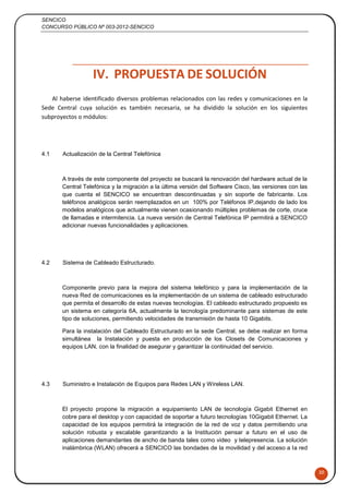 SENCICO
CONCURSO PÚBLICO Nº 003-2012-SENCICO
30
IV. PROPUESTA DE SOLUCIÓN
Al haberse identificado diversos problemas relacionados con las redes y comunicaciones en la
Sede Central cuya solución es también necesaria, se ha dividido la solución en los siguientes
subproyectos o módulos:
4.1 Actualización de la Central Telefónica
A través de este componente del proyecto se buscará la renovación del hardware actual de la
Central Telefónica y la migración a la última versión del Software Cisco, las versiones con las
que cuenta el SENCICO se encuentran descontinuadas y sin soporte de fabricante. Los
teléfonos analógicos serán reemplazados en un 100% por Teléfonos IP,dejando de lado los
modelos analógicos que actualmente vienen ocasionando múltiples problemas de corte, cruce
de llamadas e intermitencia. La nueva versión de Central Telefónica IP permitirá a SENCICO
adicionar nuevas funcionalidades y aplicaciones.
4.2 Sistema de Cableado Estructurado.
Componente previo para la mejora del sistema telefónico y para la implementación de la
nueva Red de comunicaciones es la implementación de un sistema de cableado estructurado
que permita el desarrollo de estas nuevas tecnologías. El cableado estructurado propuesto es
un sistema en categoría 6A, actualmente la tecnología predominante para sistemas de este
tipo de soluciones, permitiendo velocidades de transmisión de hasta 10 Gigabits.
Para la instalación del Cableado Estructurado en la sede Central, se debe realizar en forma
simultánea la Instalación y puesta en producción de los Closets de Comunicaciones y
equipos LAN, con la finalidad de asegurar y garantizar la continuidad del servicio.
4.3 Suministro e Instalación de Equipos para Redes LAN y Wireless LAN.
El proyecto propone la migración a equipamiento LAN de tecnología Gigabit Ethernet en
cobre para el desktop y con capacidad de soportar a futuro tecnologías 10Gigabit Ethernet. La
capacidad de los equipos permitirá la integración de la red de voz y datos permitiendo una
solución robusta y escalable garantizando a la Institución pensar a futuro en el uso de
aplicaciones demandantes de ancho de banda tales como video y telepresencia. La solución
inalámbrica (WLAN) ofrecerá a SENCICO las bondades de la movilidad y del acceso a la red
 