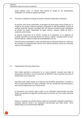 SENCICO
CONCURSO PÚBLICO Nº 003-2012-SENCICO
31
desde cualquier punto. La solución tiene además la ventaja de una administración
centralizada, con monitoreo y gestión optimizada.
4.4 Suministro e Instalación de Equipo de Gestión Unificada de Seguridad y Amenazas.
Se propone como primer componente, el reemplazo de actual equipo marca Fortinet por un
arreglo de dos equipos UTMs de seguridad configurados en alta disponibilidad, equipos de
propósito específico, basados Tecnología ASIC que además de firewall, tengan capacidades
de servidor de túneles, balanceador de carga, antivirus, antispam, filtrado de URLs y
protección contra intrusos.
El segundo componente de la solución, consiste en la adquisición de un appliance de
propósito específico que permitirá generar los reportes, análisis y almacenamiento de log y
permitirá además realizar el análisis de vulnerabilidades en la red.
Esta herramienta representará un valor importante para la Institución teniendo en cuenta que
las amenazas a la seguridad tanto internas como externas presentan índices de crecimiento
cada vez más importantes.
4.5 Implementación Del Nuevo Data Center
Este modulo permitirá la construcción de un nuevo ambiente, necesario para alojar el
equipamiento informático y de comunicaciones de SENCICO, tanto el existente como para el
equipamiento nuevo a adquirirse.
Este Data Center estará ubicado en el segundo nivel del edificio administrativo y ocupará un
área de aproximadamente 25 metros cuadrados, área que actualmente está desocupada y
que funcionó antiguamente como área de cocina.
La arquitectura de la solución debe cumplir con los estándares internacionales para Data
Center, que garanticen la seguridad necesaria para los recursos de TI de la sede central del
SENCICO.
Diseñar un ambiente que permita obtener niveles de hermeticidad, seguridad, temperatura y
protección eléctrica acorde a los estándares internacionales para Data Center, norma
ANSI/TIA-942 y la norma NTP-ISO17799-2007.
 