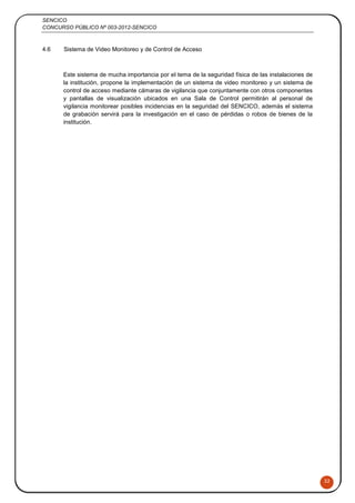 SENCICO
CONCURSO PÚBLICO Nº 003-2012-SENCICO
32
4.6 Sistema de Video Monitoreo y de Control de Acceso
Este sistema de mucha importancia por el tema de la seguridad física de las instalaciones de
la institución, propone la implementación de un sistema de video monitoreo y un sistema de
control de acceso mediante cámaras de vigilancia que conjuntamente con otros componentes
y pantallas de visualización ubicados en una Sala de Control permitirán al personal de
vigilancia monitorear posibles incidencias en la seguridad del SENCICO, además el sistema
de grabación servirá para la investigación en el caso de pérdidas o robos de bienes de la
institución.
 