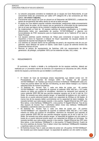 SENCICO
CONCURSO PÚBLICO Nº 003-2012-SENCICO
44
 La solución propuesta considera la instalación de un equipo de Core Redundante, el cual
concentrará todas las conexiones por cable UTP categoría 6A y las conexiones por fibra
óptica. (ver anexo 3 adjunto).
 Físicamente este equipo de Core se ubicará en el Datacenter del SENCICO, y realizará las
tareas de enrutamiento del tráfico dentro la red de la sede principal.
 El equipo de Core deberá soportar módulos redundantes, asegurando doble procesamiento
y doble fuente de poder, de tal manera que se garantice la continuidad de las operaciones
aún en el caso que alguno de los módulos o tarjetas del equipo presentaran falla.
 Se implementará un total de 20 equipos switches de acceso clasificados en 3 modelos
diferenciados todos con capacidades de puertos 10/100/1000BaseT y algunos con
funcionalidades de POE necesarios para la implementación de la Telefonía IP en toda la
Sede Principal.
 Los equipos switches usarán interfaces de 1Gbps para conectarse al equipo Core, de
requerirse a futuro la migración a enlaces de mayor capacidad, los equipos estarán en
capacidad de soportar tecnologías de 10Gigabit.
 Los switches se ubicarán dentro de los gabinetes de pared y de requerirse más de uno por
gabinete, estos deberán de operar en stacks. Cada stack o grupo de switches tendrá dos
conexiones físicas al Core.
 Renovar el parque de equipamiento de Switches LAN con equipamiento de última
generación, de prestigio, compatible 100% con los sistemas de data, voz y video.
7.4 REQUERIMIENTO
El suministro, el diseño a detalle y la configuración de los equipos switches, deberá ser
realizada por un proveedor externo de servicios con experiencia en soluciones de LAN y WLAN,
siendo los equipos y servicios los que se detallan a continuación:
 01 Switch de Core de tecnología chasis redundantes que deberá contar con: 02
Procesadores, 02 Fuentes de Energía 220V, 02 Tarjetas de 48 puertos
10/100/1000BaseT, 02 Tarjetas que incluya al menos 9 interfaces 1000BaseSX cada una.
Todos los puertos deben ser del tipo non-blocking, es decir deben trabajar a su máxima
velocidad todos de manera simultánea.
 10 Switches de Acceso Tipo 1, cada uno debe de contar con 48 puertos
10/100/1000BaseT con capacidad de soportar el estándar IEEE 802.3at y 15.4 watts
máximo en todos sus puertos en simultáneo. Asimismo es necesario que soporten el
nuevo estándar IEEE 802.3at que permite energizar equipos por la red a más de 15.4
Watts. Se necesita que estos equipos tengan la capacidad de apilarse con otro switch a
través de un puerto adicional (puerto stack) con capacidad de 40Gbps en full dúplex. Al
menos tres de los equipos deben suministrarse con la capacidad de stack instalada. Se
necesita también que cada equipo soporte o dos puertos Gigabit Ethernet tipo SFP para
fibra óptica, o dos interfaces 1000BaseTX, o dos puertos 10 Gigabit Ethernet. Tres de los
diez equipos de Acceso Tipo 1 solicitados deben incluir dos intefaces 1000BaseSX
Instaladas y operativas cada uno como mínimo.
 05 Switches de Acceso Tipo 2, cada uno debe de contar con 24 puertos
10/100/1000BaseT con capacidad de soportar el estándar IEEE 802.3at y 15.4 watts
máximo en todos sus puertos en simultáneo. Asimismo es necesario que soporten el
nuevo estándar IEEE 802.3at que permite energizar equipos por la red a más de 15.4
Watts. Se necesita que estos equipos tengan la capacidad de apilarse con otro switch a
través de un puerto adicional (puerto stack) con capacidad de 40Gbps en full dúplex. Se
necesita también que cada equipo soporte o dos puertos Gigabit Ethernet tipo SFP para
fibra óptica, o dos interfaces 1000BaseTX, o dos puertos 10 Gigabit Ethernet. Cuatro de
los cinco switches de Acceso Tipo 2 deben incluir dos interfaces 1000BaseSX instaladas
y opertivas cada uno como mínimo.
 04 Switches Acceso Tipo 3, cada uno debe de contar con 24 puertos 10/100/1000BaseT.
Se necesita que estos equipos tengan la capacidad de apilarse con otro switch a través
 