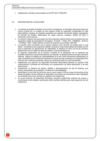 SENCICO
CONCURSO PÚBLICO Nº 003-2012-SENCICO
47
 Implementar controles recomendados en la NTP ISO 17799:2007
8.3 DESCRIPCIÓN DE LA SOLUCIÓN
 La solución propuesta considera como primer componente, el reemplazo del actual equipo de
marca Fortinet por un arreglo de dos equipos UTMs de seguridad configurados en alta
disponibilidad, equipos de propósito específico que además de firewall, tengan capacidades
de servidor de túneles, balanceador de carga, antivirus, antispam, filtrado de URLs y
protección contra intrusos.
 La solución requiere que para lograr los fines expuesto anteriormente que se proporcione los
siguientes niveles de capacidad en throughput : Firewall : 7 Gbps; IPS : 1000Mbps; Antivirus
: 150 Mbps, VPN: 4 Gbps, Máximo número de sesiones concurrentes: 600 000.
 La solución debe considerar que el equipo operará como servidor de túneles para lo cual
deben considerarse los programas clientes necesarios. Esta funcionalidad de túneles servirá
para el desarrollo de aplicaciones de Teletrabajo; la telefonía IP será una de las primeras
aplicaciones que se valdrá de estas bondades y nuevas prestaciones.
 El segundo componente de la solución, consiste en la adquisición de un appliance de
propósito específico que permitirá generar los reportes, el almacenamiento de logs y permitirá
además realizar el análisis de vulnerabilidades en la red. Esta herramienta representará un
valor importante para la Institución teniendo en cuenta que las amenazas a la seguridad tanto
internas como externas presentan índices de crecimiento cada vez más importantes.
 Implementar una solución de Seguridad Perimetral Redundante Basado en equipos UTM
(Administración Unificada de Amenazas) con equipamiento de última generación y de alto
performance.
 Implementar un Sistema de reporte, análisis y almacenamiento de log de Eventos, que
incluya capacidades de correlación y análisis de vulnerabilidades.
 Reconfigurar la red LAN de tal forma que el nuevo equipo UTM se ocupe únicamente de las
tareas de gestión de las políticas de seguridad y las tareas de enrutamiento sean realizadas
por el Switch Core como sucede en cualquier red multiservicio.
 La nueva Solución de Seguridad Perimetral, permitirá implementar políticas de acceso y
control para la red wireless, permitiendo definir perfiles distintos para cada segmento de red
inalámbrica.
 